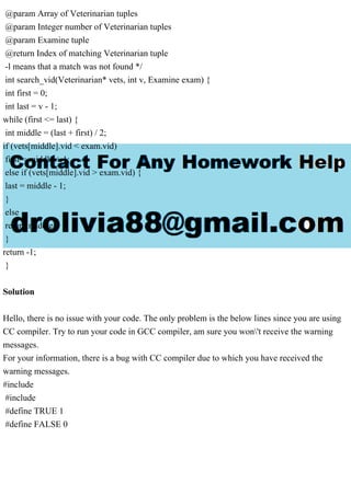 @param Array of Veterinarian tuples
@param Integer number of Veterinarian tuples
@param Examine tuple
@return Index of matching Veterinarian tuple
-l means that a match was not found */
int search_vid(Veterinarian* vets, int v, Examine exam) {
int first = 0;
int last = v - 1;
while (first <= last) {
int middle = (last + first) / 2;
if (vets[middle].vid < exam.vid)
first = middle + 1;
else if (vets[middle].vid > exam.vid) {
last = middle - 1;
}
else
return middle;
}
return -1;
}
Solution
Hello, there is no issue with your code. The only problem is the below lines since you are using
CC compiler. Try to run your code in GCC compiler, am sure you won't receive the warning
messages.
For your information, there is a bug with CC compiler due to which you have received the
warning messages.
#include
#include
#define TRUE 1
#define FALSE 0
 