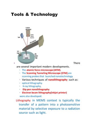 Tools & Technology
• There
are several important modern developments.
▫ The atomic force microscope(AFM).
▫ The Scanning Tunneling Microscope (STM) are
scanning probes that launched nanotechnology.
▫ Various techniques of nanolithography such as:
▫ optical lithography.
▫ X-ray lithography,
▫ Dip pen nanolithography
▫ Electron beam lithography(inkjet printer)
were also developed.
Lithography in MEMS context is typically the
transfer of a pattern into a photosensitive
material by selective exposure to a radiation
source such as light.
 