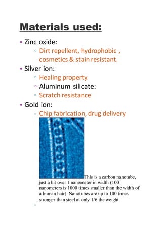 Materials used:
• Zinc oxide:
▫ Dirt repellent, hydrophobic ,
cosmetics & stain resistant.
• Silver ion:
▫ Healing property
▫ Aluminum silicate:
▫ Scratch resistance
• Gold ion:
▫ Chip fabrication, drug delivery
This is a carbon nanotube,
just a bit over 1 nanometer in width (100
nanometers is 1000 times smaller than the width of
a human hair). Nanotubes are up to 100 times
stronger than steel at only 1/6 the weight.
▫
 