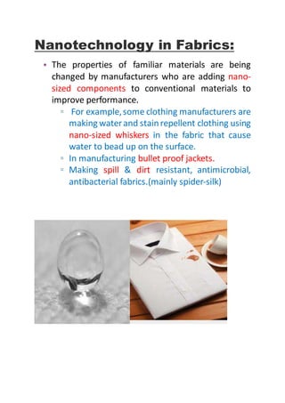 Nanotechnology in Fabrics:
• The properties of familiar materials are being
changed by manufacturers who are adding nano-
sized components to conventional materials to
improve performance.
▫ For example,some clothing manufacturers are
making waterand stainrepellent clothing using
nano-sized whiskers in the fabric that cause
water to bead up on the surface.
▫ In manufacturing bullet proof jackets.
▫ Making spill & dirt resistant, antimicrobial,
antibacterial fabrics.(mainly spider-silk)
 
