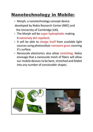 Nanotechnology in Mobile:
• Morph, a nanotechnology concept device
developed by Nokia Research Center (NRC) and
the University of Cambridge (UK).
• The Morph will be super hydrophobic making
it extremely dirt repellent.
• It will be able to charge itself from available light
sources using photovoltaic nanowire grass covering
it's surface.
• Nanoscale electronics also allow stretching. Nokia
envisage that a nanoscale mesh of fibers will allow
our mobile devices to be bent, stretched and folded
into any number of conceivable shapes.
 
