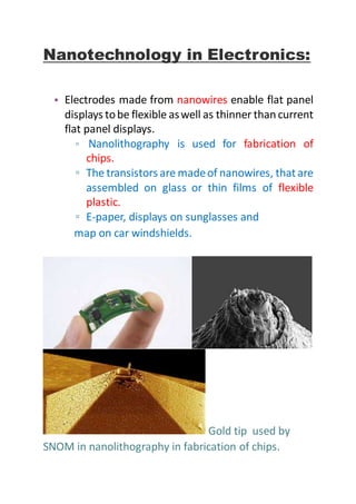 Nanotechnology in Electronics:
• Electrodes made from nanowires enable flat panel
displays tobe flexible aswell as thinner thancurrent
flat panel displays.
▫ Nanolithography is used for fabrication of
chips.
▫ The transistors are madeof nanowires, thatare
assembled on glass or thin films of flexible
plastic.
▫ E-paper, displays on sunglasses and
map on car windshields.
Gold tip used by
SNOM in nanolithography in fabrication of chips.
 