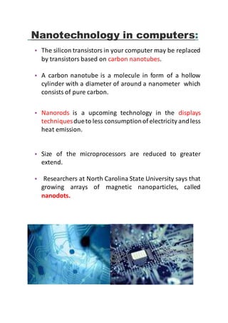 Nanotechnology in computers:
• The silicon transistors in your computer may be replaced
by transistors based on carbon nanotubes.
• A carbon nanotube is a molecule in form of a hollow
cylinder with a diameter of around a nanometer which
consists of pure carbon.
• Nanorods is a upcoming technology in the displays
techniquesdueto less consumptionof electricity andless
heat emission.
• Size of the microprocessors are reduced to greater
extend.
• Researchers at North Carolina State University says that
growing arrays of magnetic nanoparticles, called
nanodots.
 