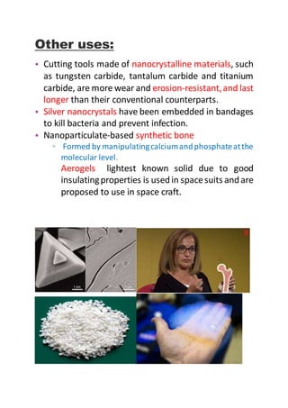 Other uses:
• Cutting tools made of nanocrystalline materials, such
as tungsten carbide, tantalum carbide and titanium
carbide, are more wear and erosion-resistant,and last
longer than their conventional counterparts.
• Silver nanocrystals have been embedded in bandages
to kill bacteria and prevent infection.
• Nanoparticulate-based synthetic bone
▫ Formed by manipulatingcalciumandphosphateatthe
molecular level.
Aerogels lightest known solid due to good
insulatingproperties is usedin spacesuits andare
proposed to use in space craft.
 
