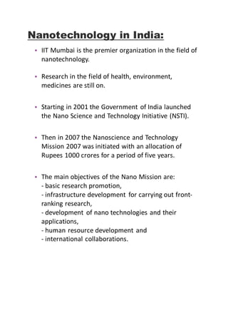 Nanotechnology in India:
• IIT Mumbai is the premier organization in the field of
nanotechnology.
• Research in the field of health, environment,
medicines are still on.
• Starting in 2001 the Government of India launched
the Nano Science and Technology Initiative (NSTI).
• Then in 2007 the Nanoscience and Technology
Mission 2007 was initiated with an allocation of
Rupees 1000 crores for a period of five years.
• The main objectives of the Nano Mission are:
- basic research promotion,
- infrastructure development for carrying out front-
ranking research,
- development of nano technologies and their
applications,
- human resource development and
- international collaborations.
 
