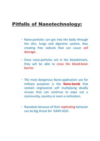 Pitfalls of Nanotechnology:
▫ Nano-particles can get into the body through
the skin, lungs and digestive system, thus
creating free radicals that can cause cell
damage.
▫ Once nano-particles are in the bloodstream,
they will be able to cross the blood-brain
barrier.
▫ The most dangerous Nano-application use for
military purposes is the Nano-bomb that
contain engineered self multiplying deadly
viruses that can continue to wipe out a
community, country or even a civilization.
▫ Nanobots because of their replicating behavior
can be big threat for GRAY GOO.
 