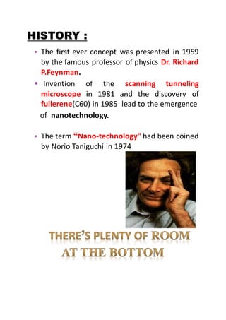 HISTORY :
• The first ever concept was presented in 1959
by the famous professor of physics Dr. Richard
P.Feynman.
• Invention of the scanning tunneling
microscope in 1981 and the discovery of
fullerene(C60) in 1985 lead to the emergence
of nanotechnology.
• The term “Nano-technology" had been coined
by Norio Taniguchi in 1974
 