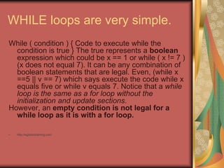 WHILE loops are very simple.
While ( condition ) { Code to execute while the
condition is true } The true represents a boolean
expression which could be x == 1 or while ( x != 7 )
(x does not equal 7). It can be any combination of
boolean statements that are legal. Even, (while x
==5 || v == 7) which says execute the code while x
equals five or while v equals 7. Notice that a while
loop is the same as a for loop without the
initialization and update sections.
However, an empty condition is not legal for a
while loop as it is with a for loop.
• http://eglobiotraining.com
 