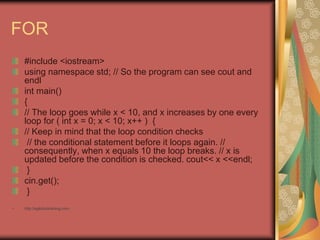 FOR
#include <iostream>
using namespace std; // So the program can see cout and
endl
int main()
{
// The loop goes while x < 10, and x increases by one every
loop for ( int x = 0; x < 10; x++ ) {
// Keep in mind that the loop condition checks
// the conditional statement before it loops again. //
consequently, when x equals 10 the loop breaks. // x is
updated before the condition is checked. cout<< x <<endl;
}
cin.get();
}
• http://eglobiotraining.com
 