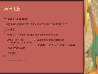 WHILE
#include <iostream>
using namespace std; // So we can see cout and endl
int main()
{
int x = 0; // Don't forget to declare variables
while ( x < 10 ) { // While x is less than 10
cout<< x <<endl;
x++; // Update x so the condition can be
met eventually
}
cin.get();
}
• http://eglobiotraining.com
 