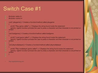 Switch Case #1
#include <stdio.h>
#include <conio.h>
void1 playgame() // Creates a function/method called playgame
{
printf( "Play game called" ); // Displays the string found inside the statement
getch(); //getch function prompts the user to press a character and that character is not printed on
screen
}
void loadgame() // Creates a function/method called loadgame
{
printf( "Load game called" ); // Displays the string found inside the statement
getch(); //getch function prompts the user to press a character and that character is not printed on
screen
}
void playmultiplayer() // Creates a function/method called playmultiplayer
{
printf( "Play multiplayer game called" ); // Displays the string found inside the statement
getch(); //getch function prompts the user to press a character and that character is not printed on
screen
}
• http://eglobiotraining.com
 