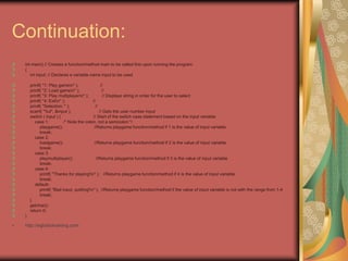 Continuation:
int main() // Creates a function/method main to be called first upon running the program
{
int input; // Declares a variable name input to be used
printf( "1: Play gamen" ); //
printf( "2: Load gamen" ); //
printf( "3: Play multiplayern" ); // Displays string in order for the user to select
printf( "4: Exitn" ); //
printf( "Selection: " ); //
scanf( "%d", &input ); // Gets the user number input
switch ( input ) { // Start of the switch case statement based on the input variable
case 1: /* Note the colon, not a semicolon */
playgame(); //Returns playgame function/method if 1 is the value of input variable
break;
case 2:
loadgame(); //Returns playgame function/method if 2 is the value of input variable
break;
case 3:
playmultiplayer(); //Returns playgame function/method if 3 is the value of input variable
break;
case 4:
printf( "Thanks for playing!n" ); //Returns playgame function/method if 4 is the value of input variable
break;
default:
printf( "Bad input, quitting!n" ); //Returns playgame function/method if the value of input variable is not with the range from 1-4
break;
}
getchar();
return 0;
}
• http://eglobiotraining.com
 