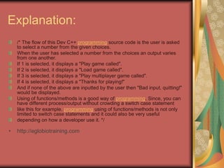 Explanation:
/* The flow of this Dev C++ programming source code is the user is asked
to select a number from the given choices.
When the user has selected a number from the choices an output varies
from one another.
If 1 is selected, it displays a "Play game called".
If 2 is selected, it displays a "Load game called".
If 3 is selected, it displays a "Play multiplayer game called".
If 4 is selected, it displays a "Thanks for playing!"
And if none of the above are inputted by the user then "Bad input, quitting!"
would be displayed.
Using of functions/methods is a good way of programming. Since, you can
have different process/output without crowding a switch case statement
like this for example. programming using of functions/methods is not only
limited to switch case statements and it could also be very useful
depending on how a developer use it. */
• http://eglobiotraining.com
 