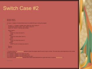 Switch Case #2
#include <stdio.h>
#include <conio.h>
int main() // Creates a function/method main to be called first upon running the program
{
int color = 1; // Creates a variable name called color with a value of 1
printf("Please choose a color(1: red,2: green,3: blue):n");
scanf("%d", &color); // Gets the input number
switch (color) {
case 1:
printf("You chose red colorn");
break;
case 2:
printf("You chose green colorn");
break;
case 3:
printf("You chose blue colorn");
break;
default:
printf("You did not choose any colorn");
}
getche();
return 0;
}
/* The flow of this C++ programming example is where the program asks the user to input a number. The output also varies depending on the number
inputted by the user.
If 1 is selected, it displays "You chose red color".
If 2 is selected, it displays "You chose green color".
If 3 is selected, it displays "You did not choose any color."
This is just a simple programming example about switch-case statements but a good start when it comes to programming. */
• http://eglobiotraining.com
 