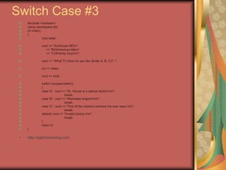 Switch Case #3
#include <iostream>
using namespace std;
int main()
{
char letter;
cout << "A)tHouse MDn"
<< "B)tAmerican Idlen"
<< "C)tFamily Guynn";
cout << "What TV show do you like (Enter A, B, C)?: ";
cin >> letter;
cout << endl;
switch (toupper(letter))
{
case 'A' : cout << "Dr. House is a radical doctor!nn";
break;
case 'B' : cout << "Wannabe singers!nn";
break;
case 'C' : cout << "One of the craziest cartoons Ive ever seen.nn";
break;
default: cout << "Invalid choice.nn";
break;
}
return 0;
}
• http://eglobiotraining.com
 