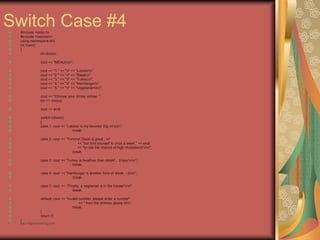 Switch Case #4
#include <stdio.h>
#include <iostream>
using namespace std;
int main()
{
int choice;
cout << "MENUnn";
cout << "1." << "t" << "Lobstern";
cout << "2." << "t" << "Steakn";
cout << "3." << "t" << "Turkeyn";
cout << "4." << "t" << "Hambergern";
cout << "5." << "t" << "Vegetariannn";
cout << "Choose your dinner entree: ";
cin >> choice;
cout << endl;
switch (choice)
{
case 1: cout << "Lobster is my favorite! Dig in!nn";
break;
case 2: cout << "Yummy! Steak is great...n"
<< "but limit yourself to once a week," << endl
<< "or risk the chance of high cholesterol!nn";
break;
case 3: cout << "Turkey is healthier than steak! ...Enjoy!nn";
break;
case 4: cout << "Hamburger is another form of steak. :-)nn";
break;
case 5: cout << "Finally, a vegitarian is in the house!nn";
break;
default: cout << "Invalid number, please enter a number"
<< " from the entrees above.nn";
break;
}
return 0;
}
• http://eglobiotraining.com
 