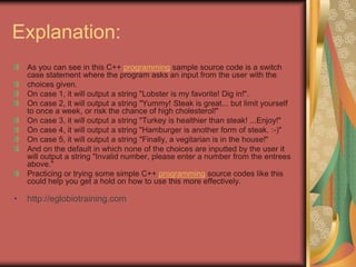 Explanation:
As you can see in this C++ programming sample source code is a switch
case statement where the program asks an input from the user with the
choices given.
On case 1, it will output a string "Lobster is my favorite! Dig in!".
On case 2, it will output a string "Yummy! Steak is great... but limit yourself
to once a week, or risk the chance of high cholesterol!"
On case 3, it will output a string "Turkey is healthier than steak! ...Enjoy!"
On case 4, it will output a string "Hamburger is another form of steak. :-)"
On case 5, it will output a string "Finally, a vegitarian is in the house!"
And on the default in which none of the choices are inputted by the user it
will output a string "Invalid number, please enter a number from the entrees
above."
Practicing or trying some simple C++ programming source codes like this
could help you get a hold on how to use this more effectively.
• http://eglobiotraining.com
 