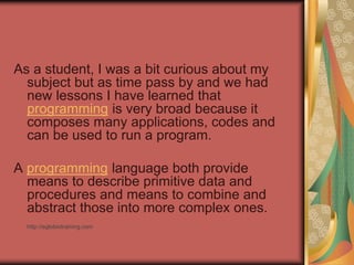 As a student, I was a bit curious about my
subject but as time pass by and we had
new lessons I have learned that
programming is very broad because it
composes many applications, codes and
can be used to run a program.
A programming language both provide
means to describe primitive data and
procedures and means to combine and
abstract those into more complex ones.
http://eglobiotraining.com
 
