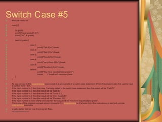 Switch Case #5
#include <stdio.h>
main() {
int grade;
printf ("Input grade [1-5]:");
scanf("%d", & grade);
switch (grade) {
case 1:
printf("Fail (F)n");break;
case 2:
printf("Bad (D)n");break;
case 3:
printf("Good (C)n");break;
case 4:
printf("Very Good (B)n");break;
case 5:
printf("Excellent (A)n");break;
default:
printf("You have inputted false graden");
break; // break isn’t necessary here
}
}
As you can see in this programming source code it is an example of a switch case statement. Where the program asks the user to input
a number from 1 to 5.
If the input number is 1 then the case 1 is being called in the switch case statement then the output will be "Fail (F)".
If the input number is 2 then the result will be "Bad (B)".
If the input number is 3 then the result will be "Good (C)".
If the input number is 4 then the result will be "Very Good (B)".
If the input number is 5 then the result will be "Excellent (A)".
If the input number is none of the choices then the output will be "You have inputted false grade".
This is one of the simplest example when it comes to C++ programming so it's better to try the code above or start with simple
programming examples
to get a better hold on how the program flows.
http://eglobiotraining.com
 