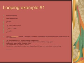 Looping example #1
#include <iostream>
using namespace std;
int main()
{
for ( int x = 0; x < 10; x++ )
{
cout<< x <<endl;
}
cin.get();
}
This C++ programming example, it shows how to use the for loop statement with a namespace std so that the program can
see cout and endl.
The loop goes while x < 10, and x increases by one every loop.
Keep in mind that the loop condition checks the conditional statement before it loops again.
consequently, when x equals 10 the loop breaks.
x is updated before the condition is checked.
For each loop made, there is an output being displayed which is equal to the value of x on that current loop.
• http://eglobiotraining.com
 