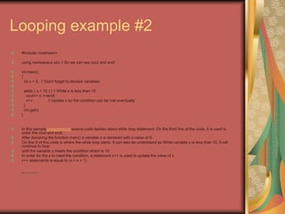Looping example #2
#include <iostream>
using namespace std; // So we can see cout and endl
int main()
{
int x = 0; // Don't forget to declare variables
while ( x < 10 ) { // While x is less than 10
cout<< x <<endl;
x++; // Update x so the condition can be met eventually
}
cin.get();
}
In this sample programming source code tackles about while loop statement. On the third line of the code, it is used in
order the cout and endl.
After declaring the function main() a variable x is declared with a value of 0.
On line 9 of this code is where the while loop starts. It can also be understand as While variable x is less than 10. It will
continue to loop
until the variable x meets the condition which is 10.
In order for the x to meet the condition, a statement x++ is used to update the value of x.
x++ statements is equal to (x = x + 1)
• http://eglobiotraining.com
 