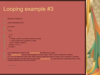 Looping example #3
#include <iostream>
using namespace std;
int main()
{
int x;
x = 0;
do {
// "Hello, world!" is printed at least one time
// even though the condition is false
cout<<"Hello, world!n";
} while ( x != 0 );
cin.get();
}
A do while loop is used in this programming sample source code.
This programming source code displays a string "Hello, world" until it meets the condition
(x != 0). It is likely the same with other looping statement where it loops until it meets its condition.
A good indention for each line of code when programming is a good practice especially when using
looping statements to avoid confusion.
• http://eglobiotraining.com
 