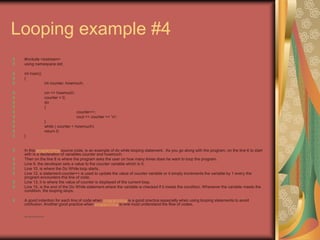 Looping example #4
#include <iostream>
using namespace std;
int main()
{
int counter, howmuch;
cin >> howmuch;
counter = 0;
do
{
counter++;
cout << counter << 'n';
}
while ( counter < howmuch);
return 0;
}
In this programming source code, is an example of do while looping statement. As you go along with the program, on the line 6 to start
with is a declaration of variables counter and howmuch.
Then on the line 8 is where the program asks the user on how many times does he want to loop the program.
Line 9, the developer sets a value to the counter variable which is 0.
Line 10, is where the Do While loop starts.
Line 12, a statement counter++ is used to update the value of counter variable or it simply increments the variable by 1 every the
program encounters this line of code.
Line 13, it is where the value of counter is displayed of the current loop.
Line 15, is the end of the Do While statement where the variable is checked if it meets the condition. Whenever the variable meets the
condition, the looping stops.
A good indention for each line of code when programming is a good practice especially when using looping statements to avoid
confusion. Another good practice when programming is one must understand the flow of codes.
• http://eglobiotraining.com
 