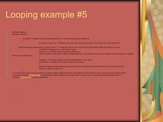 Looping example #5
#include<stdio.h>
#include <conio.h>
int main() // Creates the main function/method or it is where the program starts first
{
int counter, howmuch; // Declares a counter and howmuch variable to be used in the while statement
printf("How many times would you like to loop? "); // Asks the user on how many times does he/she wants the program to loop.
scanf("%d", &howmuch); // Scans user's input
counter = 0; // Set the value of counter variable to 0
while ( counter < howmuch) // Start of while statement. The condition is if counter is lesser than the howmuch variable
then the loop continues.
{
counter++; // for each loop the counter variable adds 1 in its value
printf("%dn", counter); //Prints each result on the screen.
}
getche(); //getch function prompts the user to press a character and that character is not printed on screen
return 0; //returns a value of 0
}
/* In this source code, it is an example of a While looping statement where it retrieves the user's input on how many times does he/she wants
to loop the program. programming a code like this where indentions are really used is a good way or a good practice especially when it
comes to programming a looping statement.
• http://eglobiotraining.com
 