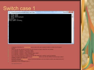 Switch case 1
/* The flow of this Dev C++ programming source code is the user is asked to select a number from the given
choices.
When the user has selected a number from the choices an output varies from one another.
If 1 is selected, it displays a "Play game called".
If 2 is selected, it displays a "Load game called".
If 3 is selected, it displays a "Play multiplayer game called".
If 4 is selected, it displays a "Thanks for playing!"
And if none of the above are inputted by the user then "Bad input, quitting!" would be displayed.
Using of functions/methods is a good way of programming. Since, you can have different process/output without
crowding a switch case statement
like this for example. programming using of functions/methods is not only limited to switch case statements and it
could also be very useful
depending on how a developer use it. */
• http://eglobiotraining.com
 