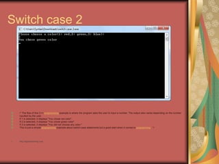 Switch case 2
/* The flow of this C++ programming example is where the program asks the user to input a number. The output also varies depending on the number
inputted by the user.
If 1 is selected, it displays "You chose red color".
If 2 is selected, it displays "You chose green color".
If 3 is selected, it displays "You did not choose any color."
This is just a simple programming example about switch-case statements but a good start when it comes to programming. */
• http://eglobiotraining.com
 