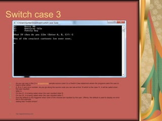 Switch case 3
As you can see in this C++ programming sample source code it is a Switch-Case statement where the programs asks the user to
input a letter either
A, B or C and not a number. As you go along the source code you can see at line 19 which is the case 'A', it will be called when
the user inputted
letter A.
On line 21, it is being called when the user inputted letter B.
On line 23, it is being called when the user inputted letter C.
And the default is only triggered when none of the choices are inputted by the user. Oftenly, the default is used to display an error
like in this example
stating that "Invalid choice".
• http://eglobiotraining.com
 