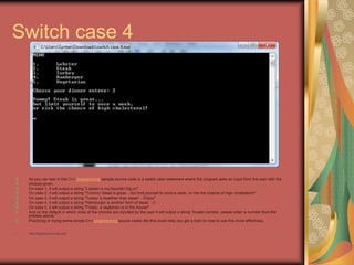 Switch case 4
As you can see in this C++ programming sample source code is a switch case statement where the program asks an input from the user with the
choices given.
On case 1, it will output a string "Lobster is my favorite! Dig in!".
On case 2, it will output a string "Yummy! Steak is great... but limit yourself to once a week, or risk the chance of high cholesterol!"
On case 3, it will output a string "Turkey is healthier than steak! ...Enjoy!"
On case 4, it will output a string "Hamburger is another form of steak. :-)"
On case 5, it will output a string "Finally, a vegitarian is in the house!"
And on the default in which none of the choices are inputted by the user it will output a string "Invalid number, please enter a number from the
entrees above."
Practicing or trying some simple C++ programming source codes like this could help you get a hold on how to use this more effectively.
• http://eglobiotraining.com
 