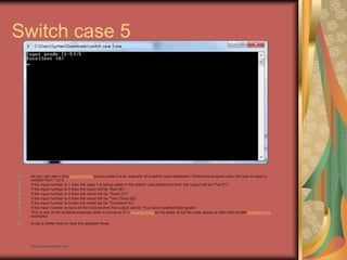 Switch case 5
As you can see in this programming source code it is an example of a switch case statement. Where the program asks the user to input a
number from 1 to 5.
If the input number is 1 then the case 1 is being called in the switch case statement then the output will be "Fail (F)".
If the input number is 2 then the result will be "Bad (B)".
If the input number is 3 then the result will be "Good (C)".
If the input number is 4 then the result will be "Very Good (B)".
If the input number is 5 then the result will be "Excellent (A)".
If the input number is none of the choices then the output will be "You have inputted false grade".
This is one of the simplest example when it comes to C++ programming so it's better to try the code above or start with simple programming
examples
to get a better hold on how the program flows.
• http://eglobiotraining.com
 