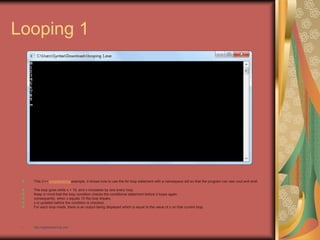 Looping 1
This C++ programming example, it shows how to use the for loop statement with a namespace std so that the program can see cout and endl.
The loop goes while x < 10, and x increases by one every loop.
Keep in mind that the loop condition checks the conditional statement before it loops again.
consequently, when x equals 10 the loop breaks.
x is updated before the condition is checked.
For each loop made, there is an output being displayed which is equal to the value of x on that current loop.
• http://eglobiotraining.com
 