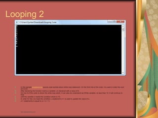 Looping 2
In this sample programming source code tackles about while loop statement. On the third line of the code, it is used in order the cout
and endl.
After declaring the function main() a variable x is declared with a value of 0.
On line 9 of this code is where the while loop starts. It can also be understand as While variable x is less than 10. It will continue to
loop
until the variable x meets the condition which is 10.
In order for the x to meet the condition, a statement x++ is used to update the value of x.
x++ statements is equal to (x = x + 1)
• http://eglobiotraining.com
 
