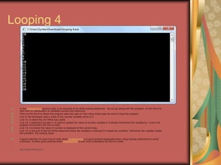 Looping 4
In this programming source code, is an example of do while looping statement. As you go along with the program, on the line 6 to
start with is a declaration of variables counter and howmuch.
Then on the line 8 is where the program asks the user on how many times does he want to loop the program.
Line 9, the developer sets a value to the counter variable which is 0.
Line 10, is where the Do While loop starts.
Line 12, a statement counter++ is used to update the value of counter variable or it simply increments the variable by 1 every the
program encounters this line of code.
Line 13, it is where the value of counter is displayed of the current loop.
Line 15, is the end of the Do While statement where the variable is checked if it meets the condition. Whenever the variable meets
the condition, the looping stops.
A good indention for each line of code when programming is a good practice especially when using looping statements to avoid
confusion. Another good practice when programming is one must understand the flow of codes.
• http://eglobiotraining.com
 