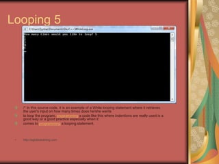 Looping 5
/* In this source code, it is an example of a While looping statement where it retrieves
the user's input on how many times does he/she wants
to loop the program. programming a code like this where indentions are really used is a
good way or a good practice especially when it
comes to programming a looping statement.
• http://eglobiotraining.com
 
