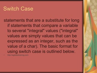 Switch Case
statements that are a substitute for long
if statements that compare a variable
to several "integral" values ("integral"
values are simply values that can be
expressed as an integer, such as the
value of a char). The basic format for
using switch case is outlined below.
• http://eglobiotraining.com
 