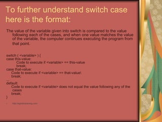 To further understand switch case
here is the format:
The value of the variable given into switch is compared to the value
following each of the cases, and when one value matches the value
of the variable, the computer continues executing the program from
that point.
switch ( <variable> ) {
case this-value:
Code to execute if <variable> == this-value
break;
case that-value:
Code to execute if <variable> == that-value
break;
...
default:
Code to execute if <variable> does not equal the value following any of the
cases
break;
}
• http://eglobiotraining.com
 
