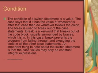 Condition
The condition of a switch statement is a value. The
case says that if it has the value of whatever is
after that case then do whatever follows the colon.
The break is used to break out of the case
statements. Break is a keyword that breaks out of
the code block, usually surrounded by braces,
which it is in. In this case, break prevents the
program from falling through and executing the
code in all the other case statements. An
important thing to note about the switch statement
is that the case values may only be constant
integral expressions.
• http://eglobiotraining.com
 