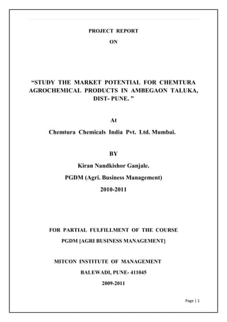 PROJECT  REPORT<br />ON<br />“STUDY  THE  MARKET  POTENTIAL  FOR  CHEMTURA AGROCHEMICAL  PRODUCTS  IN  AMBEGAON  TALUKA,  DIST- PUNE. ”<br />At<br />              Chemtura  Chemicals  India  Pvt.  Ltd. Mumbai. <br />BY<br />Kiran Nandkishor Ganjale.<br />PGDM (Agri. Business Management)<br />2010-2011<br />FOR  PARTIAL  FULFILLMENT  OF  THE  COURSE<br />PGDM [AGRI BUSINESS MANAGEMENT]<br />                            MITCON  INSTITUTE  OF  MANAGEMENT<br />BALEWADI, PUNE- 411045 <br />2009-2011<br />ACKNOWLEDGEMENT<br />I owe a great deal to MITCON Institute of management for laying the building blocks of logic and pragmatism in my life. This report, in a way is a reflection of these values. The organizational traineeship segment (OTS) provided me with a unique opportunity of working with an organization.<br />I extend heartiest gratitude towards our project guide Mr. Hemant N. Chaudhari (Territory Manager) for his constant motivation and encouragement. With his guidance and support I could learn a lot about how industrial research is carried out and projects are professionally handled.<br />I would like to express my earnest gratitude and thanks to our faculty guide Mr. Amit Kane for her support and kind blessings.<br />I also grateful to all of them who are directly or indirectly involved in driving this project to a success.<br />             Mr. Kiran N. Ganjale.<br /> <br />INDEX.<br />Sr. No.TopicsPage No1Executive Summary 2Industry Profile 3Company profile4Research Problem and its background 5Review of Literature. 6Objectives and Scope 7Research Methodology 8Data Presentation and Analysis 9Findings10Suggestion11      Limitations and scope for further studies       12Conclusion13      AnnexureReferences     Other relevant documents, product catalogues, charts, graphs, copy of the questionnaire, etc                        <br />                                          EXECUTIVE SUMMARY<br />              As I cover Ambegaon Taluka in Pune Districts under this project, Which is very popular for  Horticulture crops like fruits and vegetables and Agronomical crops like cereals, pulses in Maharashtra. There is lot of demand for fruits and vegetables from this district in the market. But from last some year’s production of fruits and vegetables goes down by attack of different diseases and pests. Because of different types of pest observed in the field which destroy a whole plant within a few days.<br />                     The farmers and floriculture companies have used or are using different pesticides to control pests but they are not satisfied with them. Because of these pesticides, insecticides are not spread or penetrate properly and mainly there is no strong result in rainy season, Because rain wash pesticides, insecticides. Day by day it’s become very difficult task to control of pests to the farmers hence the effect of this most of the farmers prefer to use stickers. <br />                       There are wild range of stickers available in market but farmer preferred only quality products. Chemtura Silwet-Gold is the only Product which has ability not only to reduce the  chemical  dose  but  also  help  in  spreading  and penetrating of  chemicals  on  the  surface  of  the  leafs thoroughly. This improved spray coverage in many cases enhance the performance of productive chemicals (i.e. insecticide and pesticides) and enables reduced volumes.  Silwet-Gold  is  pure  Silicon  Base  Product  and  contains  about  99%  of  pure Non-sticky  silicon.  The  efficiency  of  Chemtura  Silwet-Gold  is  more  than  any  other silicon base product in India. <br /> In market only quality product are preferred by farmer and retailers.  It’s also found that more than 50% of farmers are unsatisfied due to quality reason.<br />The product awareness can help to establish product in the market; in product awareness company employees and retailers are the main persons. Other important sources of information are literature and field demonstrations. <br /> <br />INDUSTRY PROFILE<br />Agrochemicals also known as Pesticides are substance or mixture of substances that are used to avert, destroy or control any kind of pests or unwanted type of plants or animals that cause harm to crops or hampers the normal growth process of a crop. As per a Government of India estimate of 2002, value of crop losses caused due to non-usage of pesticides was around Rs 90,000 crore. Thereon, assuming losses grew at an average 2%, total losses would have amounted to Rs 101,355 crore in Financial Year2009, a staggering 2.2% of India's GDP.<br />Global Agrochemical Industry:<br />Global Agrichemical industry has grown at an average 7.1% over Current Year2001-08 to US $41.7 billion. For Current Year2008, the industry registered outstanding growth of 25% year on year on the back of volume growth andincrease in price.<br />On the other hand, the Indian Agrichemical Industry was estimated at around US$1 billion i.e. Rs5,000 crore at the end of Financial Year 2009. In Financial Year2009, overall industry witnessed marginal volume decline, but saw a price increase of 10-12%.<br />Markets and Consumption:<br />North America, with a share of 26% in total consumption, is the largest consumer of agrichemicals globally. The Asia-Pacific and EU regions consume almost the same amount of agrichemicals. India's consumption of agrichemical is one of the lowest in the world, standing at 0.48kg per hectare. This compares very poorly with other countries that have less arable land under coverage. For instance, countries like Taiwan, Japan, Holland and Korea have higher consumption than India. We believe this again highlights the under usage of agrochemicals by Indian farmers and unexploited opportunity at bay for the agrochemical companies. India produces approximately 16% of the world's total food grain production and uses only around 2% of pesticides.<br />India Share Of  Pesticides Consumption-2008:<br />Important Player in the Pesticide Sector:<br />CompanySales (us$bn)Bayer9.3Syngenta9.1Dupond7.9Basf4.9Dow4.5Monsanto4.8<br />Company Profile<br />Chemtura Corporation is chemistry, which is focused on improving the quality of products that make life better for everyone.<br />Chemtura Corporation products are used in the building and construction, consumer, electrical and electronics, industries, and transportation industries to make products stronger, more durable, safer, cleaner and more efficient.  Chemtura’s gricultural products helps to increase crop quality and crop yield around the world. <br />Everywhere you go and everything you do, Chemtura’s products are there: in life-saving medicines, in more-efficient cars, in safer tires, in longer-lasting flooring for your home. Chemtura’s  flame retardants helps to save lives; Chemtura’s pool products keep your pool sparkling clean; Chemtura’s plastic additives are used in safety helmets to safeguard your family.<br /> Chemtura Corporation core values aren’t just words on paper.  They embody how Chemtura employees work every day and how we interact with our customers, suppliers, fellow community members and one another. Living our values is an important part of who we are:  a company focused on improving performance in everything we do. <br /> Chemtura's Crop Protection business, a global leader in seed treatment and miticides, agro chemical focuses on worldwide niche markets.<br /> Chemtura's products are formulated for specific crops and geographic regions to enhance quality and increase yield. Chemtura products protect seeds from pests and disease to aid in germination; protect growing plants from insects, mites and diseases; eliminate unwanted weeds; and assist with pest control in soil preparation, commodity storage, and post-harvest food processing.<br /> Chemtura’s products include insecticides, herbicides, fungicides, miticides, seed treatment products, plant-growth regulants, and fumigants. <br />Chemtura Corporation, with 2009 sales of $3.5 billion, was formed in 2005 with the merger of Crompton Corporation and Great Lakes Chemical Corporation.  Chemturas history – which includes Crompton & Knowles Corporation, Uniroyal Chemical Corporation and Witco Corporation – reflects more than 100 years of growth and innovation. Chemtura has approximately 4,600 employees in research, manufacturing, sales and administrative facilities in every major market of the world.  they are a leading global supplier of plastic additives, including flame retardants; a leading manufacturer of pool and spa products; a global leader in seed treatment and miticides in the agricultural market; the largest component supplier to the lubricants industry; and a top global producer of urethane polymers.<br />    <br />Chapter-1<br />RESEARCH PROBLEM & ITS BACKGROUND:<br />For any marketing research first & foremost important step is to define the topic for which one should well about the problem area from which we can set certain objective & for fulfilling objective one should define topic in proper manner considering all the factors to be studied by the researcher.<br />Research Problem:<br />Before entering or after entering in to business it is necessary to know the market potential Which is the largest volume of sales possible in given area & available to every individual as a company such that one can formulate the strategy to get maximum market share so the problem was to know the market size in terms of sales volume & sales value.                                                                              There are many big players like Syngenta, Bayer, BASF, Dow Chemicals, DuPont, UPL, Sumitomo doing the business in this area which makes competition even tougher along with these one should know the small players as well which can be considered as industry rival.<br />Research Background:<br />Chemtura Chemicals Pvt. Ltd. Is newly entered in the Agrochemicals Business by starting new venture under the name CHEMTURA AGRO SOLUTIONS PVT. LTD, U.S.A                     Ambegaon is an area where land under tomato cultivation is near to 1 lac acre which is the main crop, alongside farmers are growing vegetable crop like Onion, & fruit crops like Pomegranate, grapes etc. This is proving to be huge potential in this area, because of this it is an attraction to everyone to do the business in his area. There are many big players like BASF, Bayer, Syngenta, Monsanto, DuPont, doing the business in this area which makes competition even tougher.                                                                                                                       <br />                Hence it is better to know the market very well before & even after entering in to the business such that once we are familiar with the kind of environment present in to the market there will be more convenience in formulating new & innovative Marketing strategies to increase the business& also to edge out the competition. Studying the existing brands of Sticker & Pesticides & to find out the market share of other major & local brands of Sticker, pesticides that particular area of Junner Taluka. Also to know who are the brand leaders, brand challenger & low level brands in the market.<br />Chapter-2<br />Review of Literature<br />Literature review is an opportunity to review the previous studies on the same topic on which we are working. Since the topic is in its initial phase. No records of previous studies are available. So we have limited this chapter to some concepts only.<br />Through literature review we have tried to explain some concepts on which the project has been carried out and also the concepts which have come across while doing this project.<br />While doing this project, marketing concepts like Market potential, Market channel development, Market Segmentation, Market share & Technical concepts like Sticker, pesticides etc.<br />Market Potential:<br />    An estimate of the maximum possible sales of commodity, a group of commodities or a service for an industry in a market during a stated period. Estimated size of total present or future market. Alternatively the maximum share of market which can be reasonably achieved during a defined period.<br />Market Channel in Sticker & Pesticides:<br />    Usually in the market, most of the companies are not selling their goods to consumers, some intermediaries constitute a marketing channel. <br />   Kotler defines marketing channels are the sets of interdependent organizations involved in the process of  making a product or service available to the customers.<br />Major Chain players in the industry: <br /> Distributor:<br />One who sells mainly to the dealers or directly to the retailers with distributionship of one or more than one agrochemical companies.<br />Dealer:<br />One who purchase from the distributor and sales to farmers in small quantity.<br />Preferred Dealer:<br />One who purchase from company & sell it to customers.<br />Market Share:<br /> The percent share of the total sales of a given type of product or services that are attributes to a given company.<br />Market Segmentation:<br />To divide a market by a strategy directed at gaining a major portion of sales to a subgroup in a category rather than a more limited share of purchases by all category users.<br />Technical Definitions:<br />Sticker:<br />Sticker is an all purpose adjuvant to spray solution that helps to stick and spread on all plant parts and does not allow the solution to wash out in rains.Benefits of Sticker: Sticker provides more uniform spray deposit on plant surfaces and improves coverage of solution.It  improves the effectiveness of the ingredients of the solution.It is non – corrosive to spraying equipments.It helps in effective control of the noxious pests like mealy bugs, scale insects and borers.It  does not change the pH of the solution. Its pH is neutral i.e. 7-7.5.It keeps the drip irrigation system clean and does not allow salts to deposit and choke up the drippers.It is the best alternative to replace acid as a cleaning agent as it avoids harmful effects of acids.It  helps to retain the moisture and liquid fertilizers in the root zone of the plants and so it is very useful in shallow, sandy and llight soils.It increases the effectiveness of spray due to which production is increased and quality of the produce is highly improved.It saves quantity of solution and thereby saves money.It given astonishing results on all the glossy leaves such as banana, onion, pomegranate,  etc. This is its unique character.<br />                                                 SILWET GOLD<br /> <br />Silwet Gold, a new organosilicon based formulation works as an excellent adjuvant making agrochemicals more effective. It is a super spreader for soluble liquid and emulsifiable concentrate formulations (herbicides, fungicides, insecticides, acaricides, growth regulators and foliar nutrients) helps in spray volume reduction, improved spray coverage and makes all agrochemicals further effective.<br />Silwet Gold outperforms conventional surfactants because of the high specificity of their trisiloxane structure. It is the small, compact nature of the trisiloxane hydrophobe that provides its critical performance characteristics like extreme reduction of surface tension, exceptional wetting & spreading and its related stomatal infiltration. <br />For more than two decades, Silwet Gold surfactants have been generating positive, measurable and reproducible result in agriculture application around the world. This proven technology will do wonders for Indian farmers when they use Silwet Gold. Chemtura will provide details on product formulation of Silwet Gold adjuvant; provide technical support, hydrolytic stability details to the farmers to maximize performance and productivity.  <br />Uses of Silwet Gold will increases productivity by enhancing the spray coverage and thereby reducing the spray volumes. It can also help in reducing the chemicals rain fastness and thereby ensure expected level control of weeds, pests and diseases.<br />Productivity boots in agriculture can take many forms: Increased crop yield, Enhanced crop growth, Improve crop quality and Lower production costs. These are achievable only when you achieve excellent control of weeds, pests & diseases.<br />                                                       Chapter-3<br /> PROJECT OBJECTIVES<br />To study the farmer’s view over new brand.<br />Positioning and Pricing of prevailing brands.<br />To study the usage of Sticker brand is in the area.<br />To know the reason and purpose of using specific brand’s.<br />To study the market potential of Chemtura brand Silwet Gold.<br />To understand dealer and farmer’s view over Chemtura Silwet Gold.<br />To analyze the prevailing companies promotional activities.<br />SCOPE OF THE STUDY<br />Area – Junner  area which included Narayangaon, Otur, Aalephata, Khodad,  etc  which comes under Junner taluka district Pune.<br />The research was designed to know the following<br />                    <br />,[object Object],To assess the present position of Chemtura product in the market.<br />To study the awareness of Chemtura products<br />To take some ideas from framer to improve brand of products.  <br />To study market share of Chemtura’s Silwet Gold Product.<br />Chapter-4<br />RESESRCH METHODOLOGY<br />965835982853Research proposal was preparedData collection from dealers/Retailers and farmersConclusions<br />                                                 RESEARCH PURPOSE<br />To assess market potential of Silwet Gold, Customer (Farmer and Retailers) awareness, Demand from Market and their feedback. <br />RESEARCH OBJECTIVES<br />To study the farmer’s view over new brand.<br />Positioning and Pricing of prevailing brands.<br />To study the usage of Sticker’s brand is in the area.<br />To know the reason and purpose of using specific brand’s.<br />To study the market potential of Chemtura brand Silwet Gold.<br />To understand dealer and farmer’s view over Chemtura Silwet Gold.<br />To analyze the prevailing companies promotional activities.<br />To carry out promotional activity of Chemtura’s New Product “Temprano”.<br />RESEARCH APPROACH<br />The questionnaire was prepared to measure the potential of the farmers, their needs, preferences, and intensity of behavior respectively.<br />SAMPLING PLAN<br />The judgment-sampling plan is used for the research project.<br />SAMPLE SIZE<br />Total sampling farmers were randomly taken from Junner taluka of the Pune District. The size varies from each area-to-area. Narayangaon, Savargaon, Khodad etc.<br />SAMPLING UNIT<br />Individual farmers, dealers, sub-dealers, will be narrated the questions and the respective questionnaire.<br />DATA COLLECTION INSTRUMENT<br />For collecting the data from the selected sample size use the structured questionnaire format and adopted the personal interview, farmers meeting, method for collecting data.<br />SOURCES OF DATA COLLECTION<br />The task of data collection begins after the research problem has been defined. While deciding about the method of data collection to be used for the study it should be kept in mind two types of data primary data and secondary data.<br />Chapter-5<br />ANALYSIS OF CHEMTURA PRODUCTS<br />Chemtura Crop Protection business, a global leader in seed treatment and miticides, focus on worldwide niche markets.<br />Chemtura Products are formulated for specific crops and geographic regions to enhance quality and increase yield. Chemtura products seed from pest and disease to aid in germination; protect growing plants from insect, mites and diseases; eliminate unwanted weeds; and assist with pest control in soil preparation; commodity storage and post-harvest food processing.<br />Chemtura products include insecticides, herbicides, fungicides, miticides, seed treatment products, plant-growth regulators and fumigants.<br />Range of Products (In India):<br />Trade NameTechnical Name<br />ACRICIDE<br />FloramiteDifenazateFlumiteTetrazineOmitePropargiteSIMBAPropargiteMASTAMITEPropargiteTempranoAbamactin<br />IGR ( Insect Growth Retardant)<br />ADEPTDiflubenzuron 25%WPBilarv 2%GDiflubenzuron 2%TabBilarv 2%TDiflubenzuron 2% TabBilarv 25%WPDiflubenzuron 25%<br />SURFACTANT<br />Silwet GoldSuper Spearder<br />FUNGICIDES<br />MAXILThiophanate Mathyle 70%wpDEFENDMancozeb 75%wpMALLTHexaconazol 5%scSPOT FREECaebendazim 50%wp<br />HERBICIDES:<br />MAXWEEDGlyphosate 41% SLVARVEGlyphosate 41% WGMOOLAHClodinafop proprglyl 15%WPPANTRAQizalfop-P-Tfuryn 4.41%RANGOQizalfop-P-Tfuryn 4.41%MERPIERPretilachlor 50% ECMOPUPPendimethalin 30%ECMOSSATParaquat 24%SL<br />INSECTICIDES:<br />MASUTAAcetamiprid 20%SPMATRIXAcephate 5%SPMERITE ALPHAAlphamethrin 10% ECMAKATACartap Hydrochloride 4% GRMOGAMBOImidacloprid 17.8% SLMOXAIndoxacarve 14.5% SLMUKKAChlorpyriphos 20% ECMAXTRADEEmamectin 5% SG<br />                                                    Chapter-6<br />         ANALYSIS OF FARMERS  <br />A study was made to find out reaction of the farmer-ultimate consumer and the Dealer in Junner Taluka (Dist- Pune). The collected data from the farmer was tabulated, analyzed and interpreted.<br />Observation No. 1<br />Number of farmers selected for study<br />Name of TalukaNumber of Farmers interviewedJunner200<br />Note – Total 200 Number of farmers interviewed in Junner Taluka.<br />Observation No.2<br />Usage of Sticker<br />FarmerPercentage Sticker User18090% Sticker Non-user2010%Total200100%<br />Note – Total 200 Number of farmers interviewer.<br />        <br />Conclusion:<br />        On the basis of above data, it is concluded that about 90% farmers are using sticker in this area.<br /> <br />                                                    Observation No. 3<br />Source of Information for Plant Protection<br />FarmerPercentageDealer11055%Company employees4422%Innovative farmer147%Literature, News Pepper105%Field Demo168%TV Radio Adv. 063%Total200100%<br />Note – Total 200 Number of farmers interviewed.<br />Conclusion:<br />            On the basis of above data, it is concluded that, the major source of information for plant protection to the farmer are  Dealer.<br />                                                        Observation No. 4<br />Point of Purchase for Farmers<br />SourceFarmerPercentageDistributor4221%Dealer/Retailer14472%Company employees147%Total200100%<br />Note – Total 200 Number of farmers interviewed.<br />          <br />Conclusion:<br />          On the basis of above data, it is concluded that more than 70% farmers purchases    agrochemicals from dealers & retailers. <br />                                                   Observation No. 5<br />Expectations from New Product<br />ExpectationsFarmerPercentageHigh Conc.2412%Durability8040%Low Price6432%Packing (small)2613%Other(new formula)63%Total200100%<br />Note – Total 200 Number of farmers interviewed.<br />Conclusion:<br />           On the basis of above data, it is concluded that farmers demand from the new products are its durability & price which must be convenient.<br />                                               Observation No. 6<br />Important Factor While Purchasing Product<br />Imp. FactorFarmerPercentagePrice5025%Schemes105%Quality13266%Promotion Activity042%Other(Availability)042%Total200100%<br />Note – Total 200 Number of farmers interviewed.<br />Conclusion:<br />                  On the basis of above data, it is concluded that, product Quality plays an important role while purchase of product.<br />                                                            Observation No. 7<br />Awareness Of  Silwet Gold<br />FarmerPercentageYes16080%No4020%Total          200100%<br />Note – Total 200 Number of farmers interviewed.<br />Conclusion:<br />               On the basis of above data, it is concluded that, about 80% farmers are aware about “Silwet Gold” Sticker in this area.<br />Observation No. 8<br />Source of Information About New Product<br />Source of InformationFarmerPercentageAdvertisement2010%Demo, Promotional Activities3015%Retailers12060%Company employees3015%Total200100%<br />Note – Total 200 Number of farmers interviewed.<br />Conclusion:<br />                  On the basis of above data, it is concluded that, majority of farmer get information about new farmer from Retailers.<br />Chapter-7<br />Analysis of Retailer<br />Observation No. 9<br />Number of Retailers selected for study<br />Name of TalukaNumber of Dealers interviewedJunner15Total15<br />Note – Total 15 Number of Retailers interviewed in Junner<br />Observation No. 10<br />Demo. Require in field<br />RetailerPercentageRequire1280%Not require0320%Total15100%<br />Note – Total 15 Number of Retailers interviewed.<br />Conclusion:<br />              From the above data, it is clear that about 80% retailers says field demo are required.<br />Observation No. 11<br />Problem faced while selling Chemtura Product by Retailers<br />ProblemsRetailersPercentagePrice1387%Packing size213%Total15100%<br />Note – Total 10 Number of Retailers interviewed.<br />Conclusion:<br />      On the basis of above data, it is concluded that majority of retailers facing problem while selling silwet gold due to price factor.<br />                                                        Observation No. 12<br />Best type of Information Media<br />MediaRetailersPercentageTV, Radio0214%Personal contact1280%Literature0106%Total15100%<br />Note – Total 15 Number of Retailers interviewed.<br />Conclusion:<br />             On the basis of above data it is concluded that, majority of retailers got information about product through personal contact.<br />                                                   Observation No. 13<br />Retailer Recommends Silwet Gold to Farmer<br />RetailersPercentageRecommends0960%Don’t recommends0640%Total15100%<br />Note – Total 15 Number of Retailers interviewed.<br />Conclusion:<br />            From the above data it is concluded that, about 60% retailers recommends silwet gold to farmers.<br />                                                           Observation No. 14<br />Base of Recommendation<br />Base of RecommendationRetailersPercentage Brand 320%Profit960%Quality/Result320%Total15100%<br />Note – Total 15 Number of Retailers interviewed.<br />Conclusion:<br />                     On the basis of above data it is concluded that, about 60% retailers recommends sticker on the basis of their profit.<br />                                                    Observation No. 15<br />Company type preferred By Retailer<br />TypeRetailersPercentageBranded960%Local640%Total15100%<br />Note – Total 15 Number of Retailers interviewed.<br />|Conclusion:<br />            From the above data, it is concluded that, majority of retailers prefer Branded companies products.<br />                                            Observation No. 16<br />Service preferred while product delivery By Retailers<br />Service Pref.RetailersPercentageDirect from company0320% Dealer1280%Total15100%<br />Note – Total 15 Number of Retailers interviewed.<br />                                                                    <br />Conclusion:<br />          From the above data, it is concluded that, about 80% retailers prefer service from dealer while delivery.<br />                                                         <br />                                             Suggestions <br />Cost efficient pricing.<br />Small packaging.<br />Timely delivery.<br />Should focus on Seasonal Advertising.<br />Trained and Qualified field force.<br />Needs for extension – Farmer’s education on changing pest complex, pest management, weed control.<br />Require strong and enough sales force.<br />Must take campaigns in times of sudden pest outbreak.<br />Should create a long term relationship with Farmer’s.<br />                                                        LIMITATIONS<br />,[object Object]