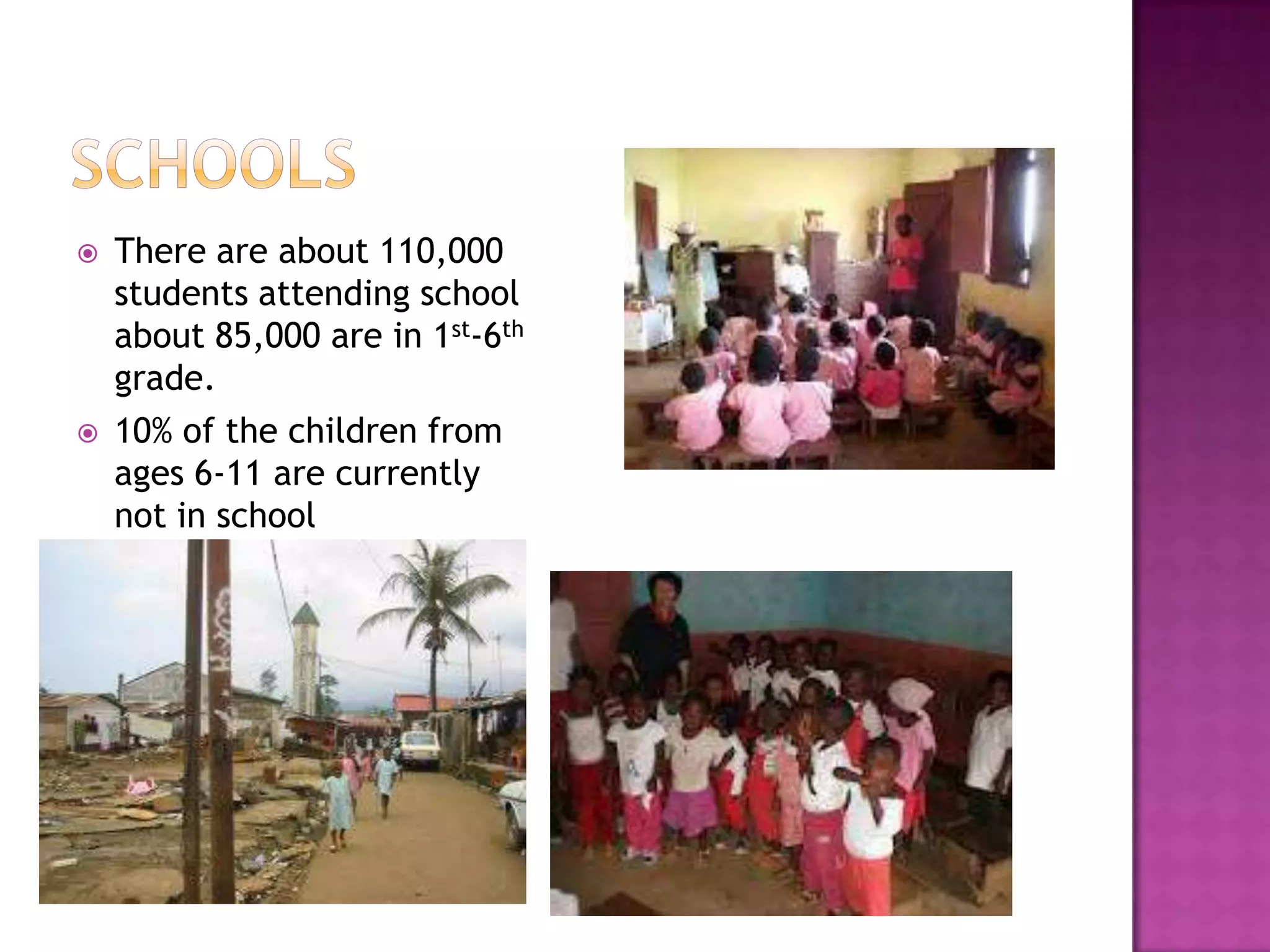    There are about 110,000
    students attending school
    about 85,000 are in 1st-6th
    grade.
   10% of the children from
    ages 6-11 are currently
    not in school
   You only get five years of
    education.
 
