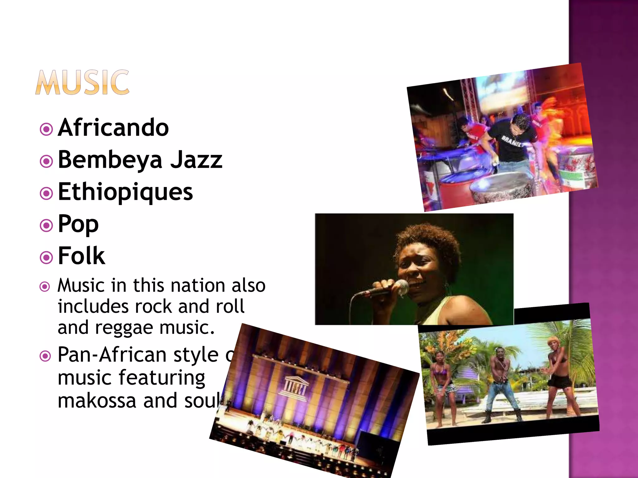  Africando
 Bembeya  Jazz
 Ethiopiques
 Pop
 Folk
   Music in this nation also
    includes rock and roll
    and reggae music.
   Pan-African style of
    music featuring
    makossa and soukous
 