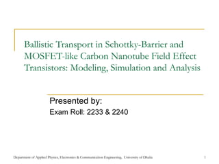 Department of Applied Physics, Electronics & Communication Engineering, University of Dhaka 1
Ballistic Transport in Schottky-Barrier and
MOSFET-like Carbon Nanotube Field Effect
Transistors: Modeling, Simulation and Analysis
Presented by:
Exam Roll: 2233 & 2240
 