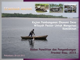Kajian Pembangunan Ekonomi Desa
Wilayah Pesisir Untuk Mengatasi
Kemiskinan
Badan Penelitian dan Pengembangan
Provinsi Riau, 2013
 