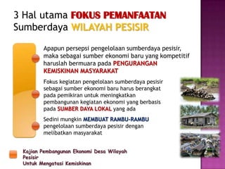 Kajian Pembangunan Ekonomi Desa Wilayah
Pesisir
Untuk Mengatasi Kemiskinan
3 Hal utama FOKUS PEMANFAATAN
Sumberdaya WILAYAH PESISIR
Apapun persepsi pengelolaan sumberdaya pesisir,
maka sebagai sumber ekonomi baru yang kompetitif
haruslah bermuara pada PENGURANGAN
KEMISKINAN MASYARAKAT
Fokus kegiatan pengelolaan sumberdaya pesisir
sebagai sumber ekonomi baru harus berangkat
pada pemikiran untuk meningkatkan
pembangunan kegiatan ekonomi yang berbasis
pada SUMBER DAYA LOKAL yang ada
Sedini mungkin MEMBUAT RAMBU-RAMBU
pengelolaan sumberdaya pesisir dengan
melibatkan masyarakat
 