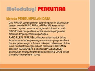 Metoda PENGUMPULAN DATA
Data PRIMER yang diperlukan dalam kegiatan ini dikumpulkan
dengan metoda RAPID RURALAPPRAISAL karena dalam
rumusan capaian dan sasaran kegiatan ini diperlukan suatu
data/informasi dan penilaian secara umum dilapangan dan
dilakukan dengan pendekatan partisipasi.
RAPID RURAL APPRAISAL dilakukan dalam bentuk diskusi
fokus bersama beberapa orang (narasumber) yang memahami
dan kompeten dengan substansi pekerjaan pelaksanaan diskusi
fokus ini difasilitasi dengan sebuah perangkat INSTRUMEN
penelitain (KUESIONER). Sementara DATA SEKUNDER
dikumpulkan melalaui kolekting data dari DINAS-DINAS terkait
di masing-masing daerah survey.
Metodologi PENELITIAN
 