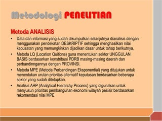 Metoda ANALISIS
• Data dan informasi yang sudah dikumpulkan selanjutnya dianalisis dengan
menggunakan pendekatan DESKRIPTIF sehingga menghasilkan nilai
kepusatan yang memungkinkan dijadikan dasar untuk tahap berikutnya.
• Metoda LQ (Location Quitions) guna menentukan sektor UNGGULAN
BASIS berdasarkan konstribusi PDRB masing-masing daerah dan
perbandinngannya dengan PROVINSI.
• Metoda MPE (Metoda Perbandingan Eksponential) yang ditujukan untuk
menentukan urutan prioritas alternatif keputusan berdasarkan beberapa
sektor yang sudah ditetapkan.
• Analisis AHP (Analytical Hierarchy Process) yang digunakan untuk
menyusun prioritas pembangunan ekonomi wilayah pesisir berdasarkan
rekomendasi nilai MPE
Metodologi PENELITIAN
 