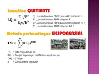 Location QUITIENTS
Ei
r
= Jumlah Kontribusi PDRB pada sektor i didaerah R
Er
= Jumlah Kontribusi PDRB didaerah R
Ei
N
= Jumlah Kontribusi PDRB pada sektor i didaerah ref N
Er
= Jumlah Kontribusi PDRB didaerah Ref N
Metoda perbandingan EKSPONENSIAL
TNi = Total Nilai Alternatif ke-i
RKij = Derajat Kepentingan relatif kriteria keputusan ke-j
TKKj > 0 (bulat)
m = Jumlah kriteria keputusan
 
