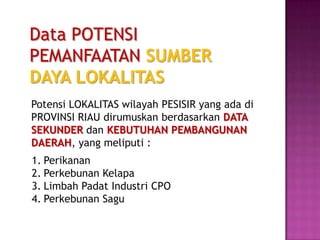 Data POTENSI
PEMANFAATAN SUMBER
DAYA LOKALITAS
Potensi LOKALITAS wilayah PESISIR yang ada di
PROVINSI RIAU dirumuskan berdasarkan DATA
SEKUNDER dan KEBUTUHAN PEMBANGUNAN
DAERAH, yang meliputi :
1. Perikanan
2. Perkebunan Kelapa
3. Limbah Padat Industri CPO
4. Perkebunan Sagu
 